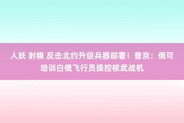 人妖 射精 反击北约升级兵器部署！普京：俄可培训白俄飞行员操控核武战机
