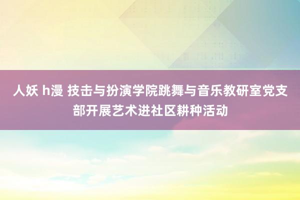 人妖 h漫 技击与扮演学院跳舞与音乐教研室党支部开展艺术进社区耕种活动