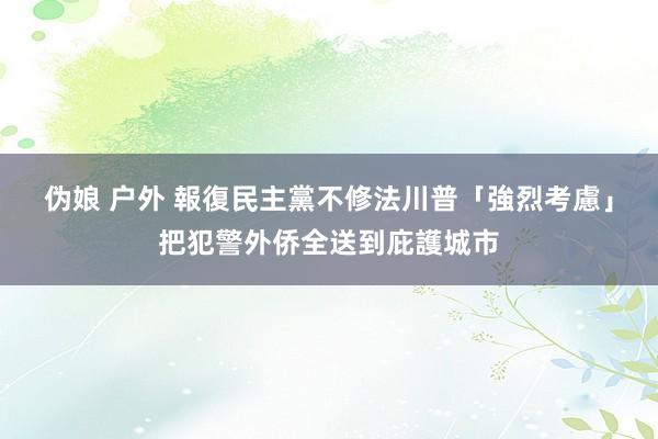 伪娘 户外 報復民主黨不修法　川普「強烈考慮」把犯警外侨全送到庇護城市