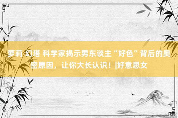 萝莉 幻塔 科学家揭示男东谈主“好色”背后的奥密原因，让你大长认识！|好意思女