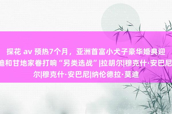 探花 av 预热7个月，亚洲首富小犬子豪华婚典迎来主婚典礼 莫迪和甘地家眷打响“另类选战”|拉胡尔|穆克什·安巴尼|纳伦德拉·莫迪