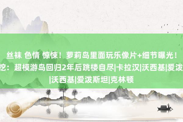 丝袜 色情 惊悚！萝莉岛里面玩乐像片+细节曝光！更多猛料被挖：超模游岛回归2年后跳楼自尽|卡拉汉|沃西基|爱泼斯坦|克林顿