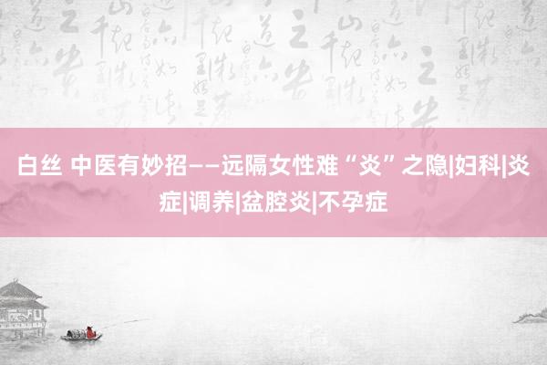白丝 中医有妙招——远隔女性难“炎”之隐|妇科|炎症|调养|盆腔炎|不孕症