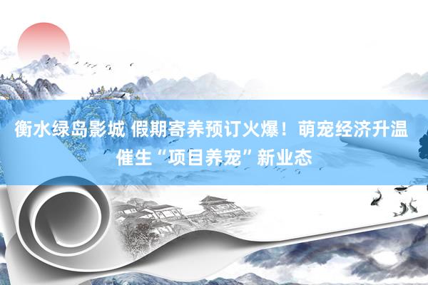 衡水绿岛影城 假期寄养预订火爆！萌宠经济升温 催生“项目养宠”新业态
