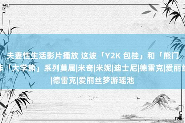 夫妻性生活影片播放 这波「Y2K 包挂」和「熊门」高涨，非「大学熊」系列莫属|米奇|米妮|迪士尼|德雷克|爱丽丝梦游瑶池