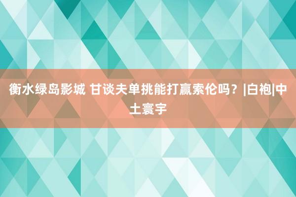 衡水绿岛影城 甘谈夫单挑能打赢索伦吗？|白袍|中土寰宇