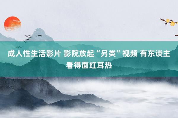 成人性生活影片 影院放起“另类”视频 有东谈主看得面红耳热