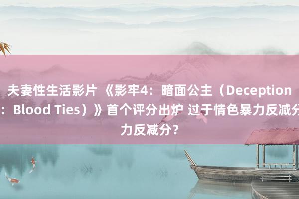 夫妻性生活影片 《影牢4：暗面公主（Deception 4：Blood Ties）》首个评分出炉 过于情色暴力反减分？