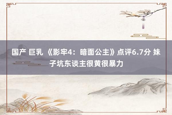 国产 巨乳 《影牢4：暗面公主》点评6.7分 妹子坑东谈主很黄很暴力