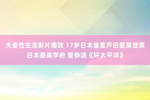 夫妻性生活影片播放 17岁日本童星芦田爱菜登第日本最高学府 曾参演《环太平洋》