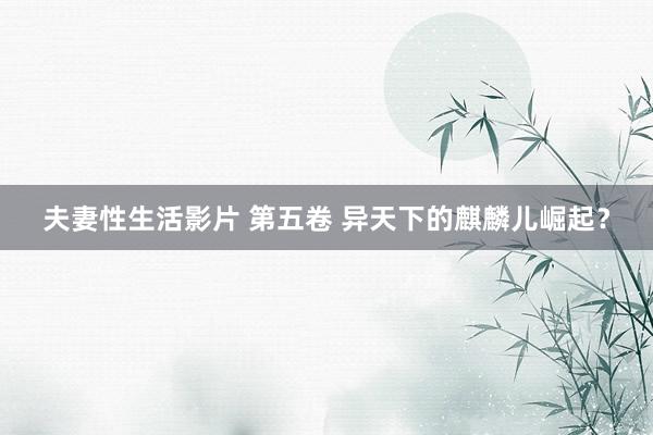 夫妻性生活影片 第五卷 异天下的麒麟儿崛起？