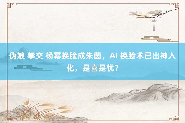伪娘 拳交 杨幂换脸成朱茵，AI 换脸术已出神入化，是喜是忧？