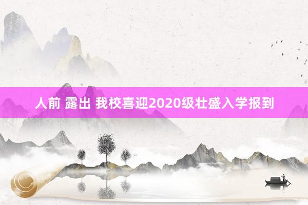 人前 露出 我校喜迎2020级壮盛入学报到