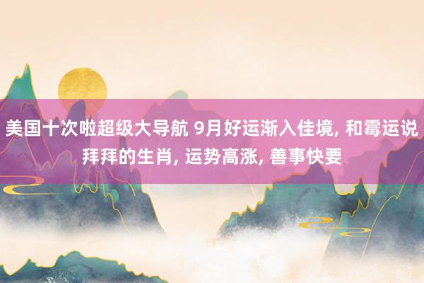 美国十次啦超级大导航 9月好运渐入佳境， 和霉运说拜拜的生肖， 运势高涨， 善事快要
