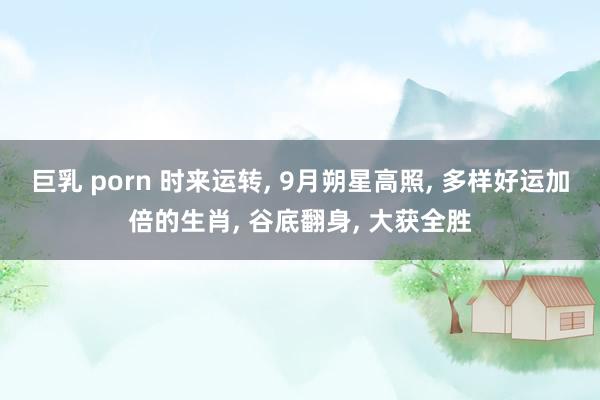 巨乳 porn 时来运转， 9月朔星高照， 多样好运加倍的生肖， 谷底翻身， 大获全胜