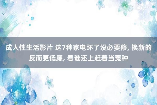 成人性生活影片 这7种家电坏了没必要修， 换新的反而更低廉， 看谁还上赶着当冤种