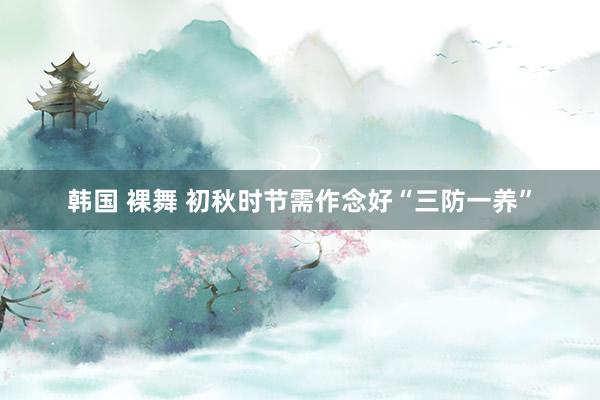 韩国 裸舞 初秋时节需作念好“三防一养”