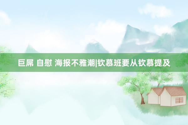 巨屌 自慰 海报不雅潮|钦慕班要从钦慕提及