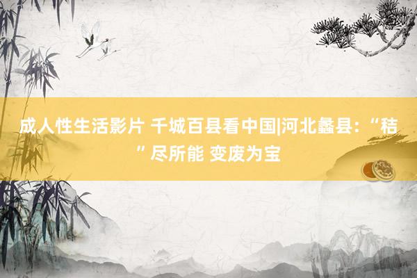 成人性生活影片 千城百县看中国|河北蠡县: “秸”尽所能 变废为宝