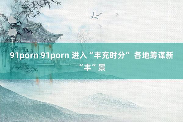 91porn 91porn 进入“丰充时分” 各地筹谋新“丰”景