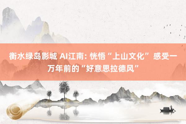 衡水绿岛影城 AI江南: 恍悟“上山文化” 感受一万年前的“好意思拉德风”