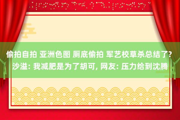 偷拍自拍 亚洲色图 厕底偷拍 军艺校草杀总结了? 沙溢: 我减肥是为了胡可， 网友: 压力给到沈腾