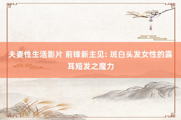 夫妻性生活影片 前锋新主见: 斑白头发女性的露耳短发之魔力