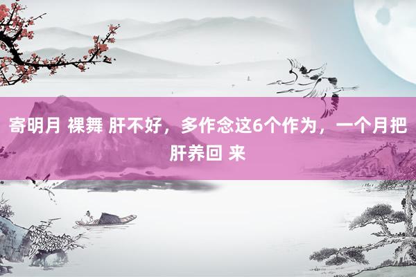 寄明月 裸舞 肝不好，多作念这6个作为，一个月把肝养回 来
