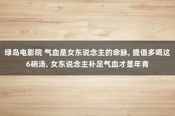 绿岛电影院 气血是女东说念主的命脉， 提倡多喝这6碗汤， 女东说念主补足气血才显年青