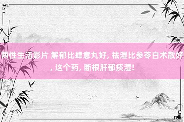 两性生活影片 解郁比肆意丸好， 祛湿比参苓白术散好， 这个药， 断根肝郁痰湿!