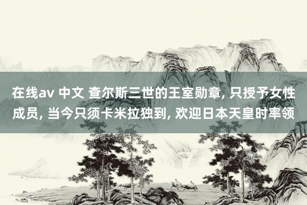 在线av 中文 查尔斯三世的王室勋章， 只授予女性成员， 当今只须卡米拉独到， 欢迎日本天皇时率领