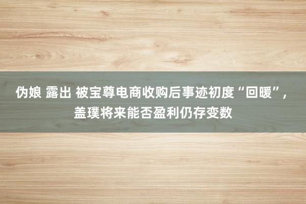 伪娘 露出 被宝尊电商收购后事迹初度“回暖”， 盖璞将来能否盈利仍存变数