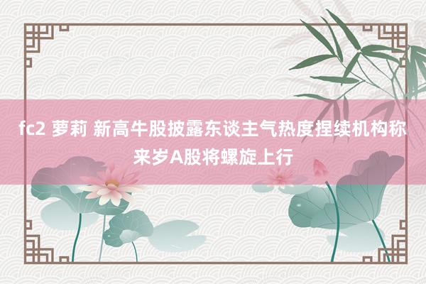 fc2 萝莉 新高牛股披露东谈主气热度捏续机构称来岁A股将螺旋上行