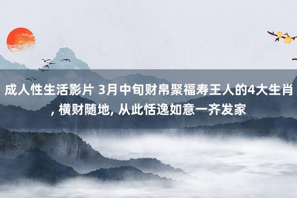 成人性生活影片 3月中旬财帛聚福寿王人的4大生肖， 横财随地， 从此恬逸如意一齐发家