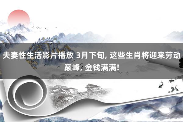 夫妻性生活影片播放 3月下旬， 这些生肖将迎来劳动巅峰， 金钱满满!