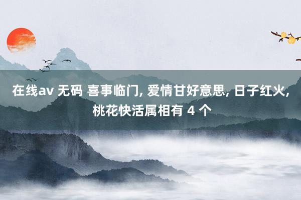 在线av 无码 喜事临门， 爱情甘好意思， 日子红火， 桃花快活属相有 4 个