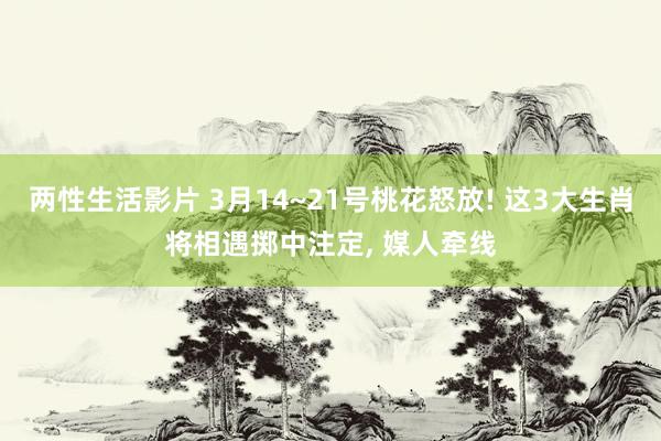两性生活影片 3月14~21号桃花怒放! 这3大生肖将相遇掷中注定， 媒人牵线