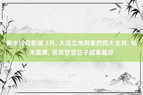衡水绿岛影城 3月， 大运立地到来的四大生肖， 枯木发荣， 苦尽甘翌日子越来越好