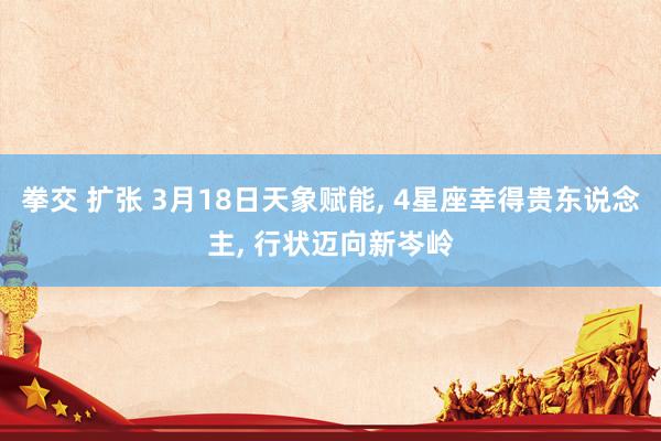 拳交 扩张 3月18日天象赋能， 4星座幸得贵东说念主， 行状迈向新岑岭