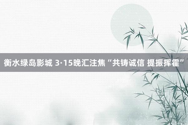 衡水绿岛影城 3·15晚汇注焦“共铸诚信 提振挥霍”