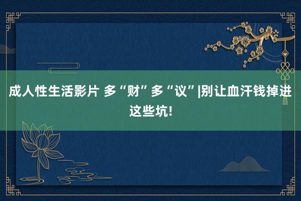 成人性生活影片 多“财”多“议”|别让血汗钱掉进这些坑!