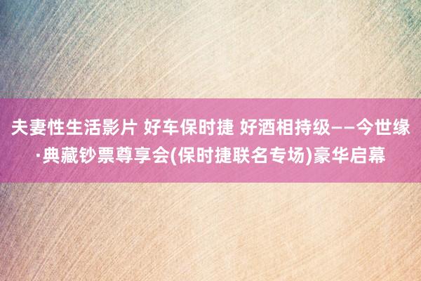 夫妻性生活影片 好车保时捷 好酒相持级——今世缘·典藏钞票尊享会(保时捷联名专场)豪华启幕