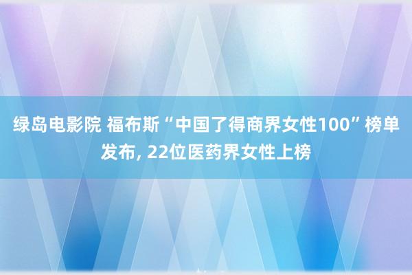 绿岛电影院 福布斯“中国了得商界女性100”榜单发布， 22位医药界女性上榜