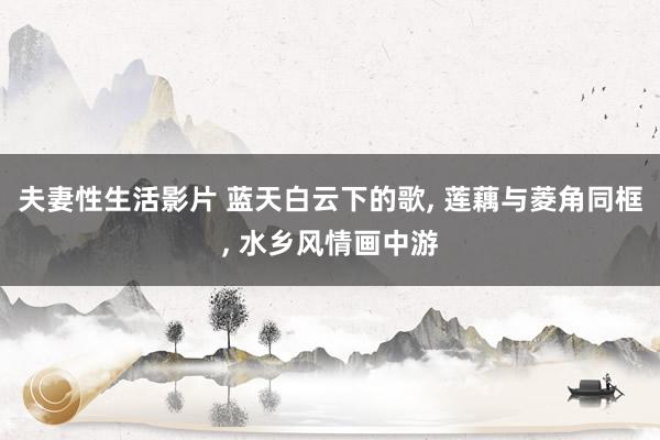 夫妻性生活影片 蓝天白云下的歌， 莲藕与菱角同框， 水乡风情画中游