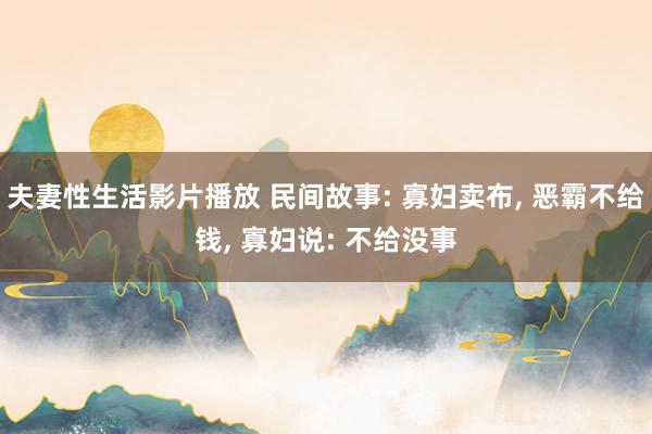 夫妻性生活影片播放 民间故事: 寡妇卖布， 恶霸不给钱， 寡妇说: 不给没事