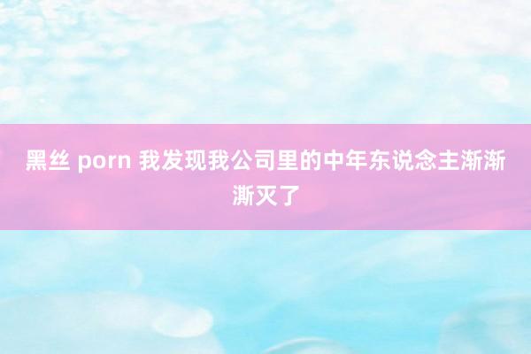 黑丝 porn 我发现我公司里的中年东说念主渐渐澌灭了