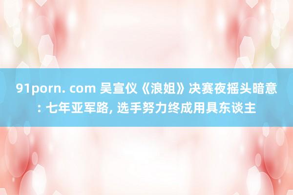 91porn. com 吴宣仪《浪姐》决赛夜摇头暗意: 七年亚军路， 选手努力终成用具东谈主
