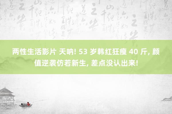 两性生活影片 天呐! 53 岁韩红狂瘦 40 斤， 颜值逆袭仿若新生， 差点没认出来!