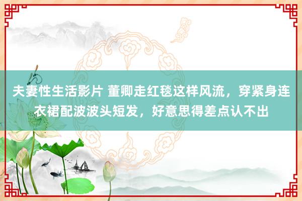 夫妻性生活影片 董卿走红毯这样风流，穿紧身连衣裙配波波头短发，好意思得差点认不出