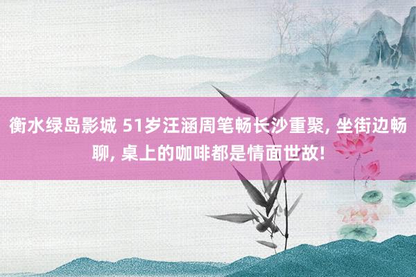 衡水绿岛影城 51岁汪涵周笔畅长沙重聚， 坐街边畅聊， 桌上的咖啡都是情面世故!